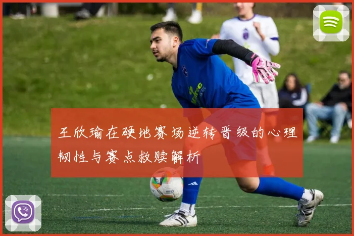 王欣瑜在硬地赛场逆转晋级的心理韧性与赛点救赎解析
