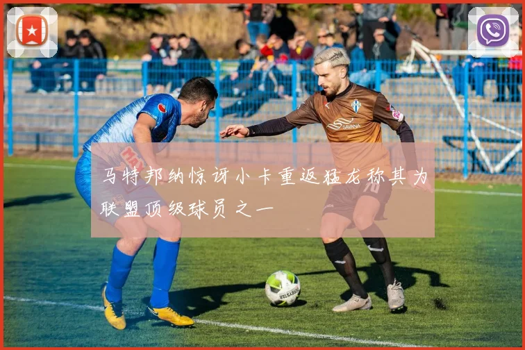 马特邦纳惊讶小卡重返猛龙称其为联盟顶级球员之一