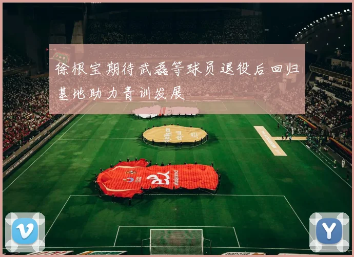 徐根宝期待武磊等球员退役后回归基地助力青训发展