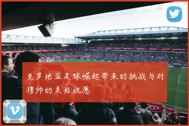 克罗地亚足球崛起带来的挑战与对穆帅的美好祝愿