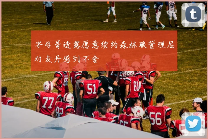 字母哥透露愿意续约森林狼管理层对麦丹感到不舍