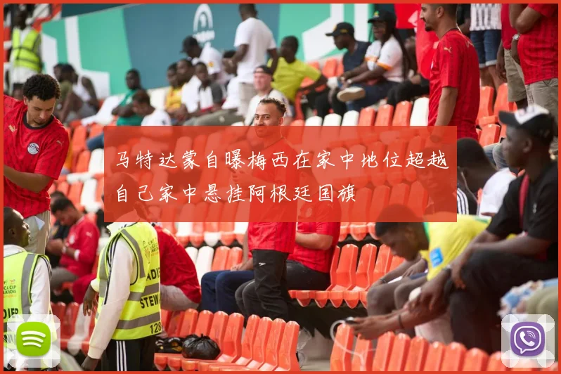 马特达蒙自曝梅西在家中地位超越自己家中悬挂阿根廷国旗