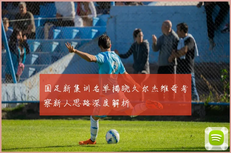 国足新集训名单揭晓久尔杰维奇考察新人思路深度解析