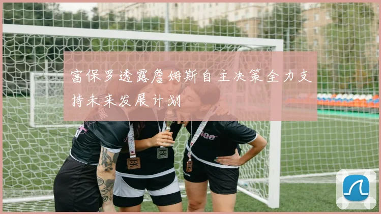 富保罗透露詹姆斯自主决策全力支持未来发展计划