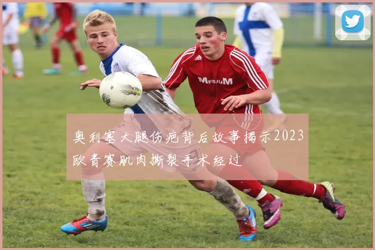 奥利塞大腿伤疤背后故事揭示2023欧青赛肌肉撕裂手术经过