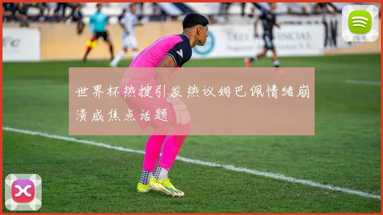 世界杯热搜引发热议姆巴佩情绪崩溃成焦点话题