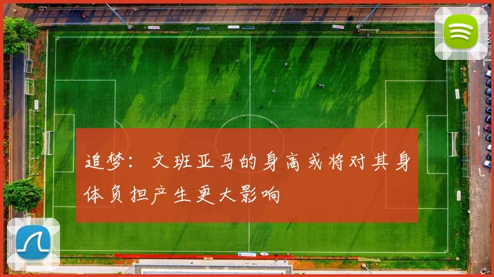追梦：文班亚马的身高或将对其身体负担产生更大影响