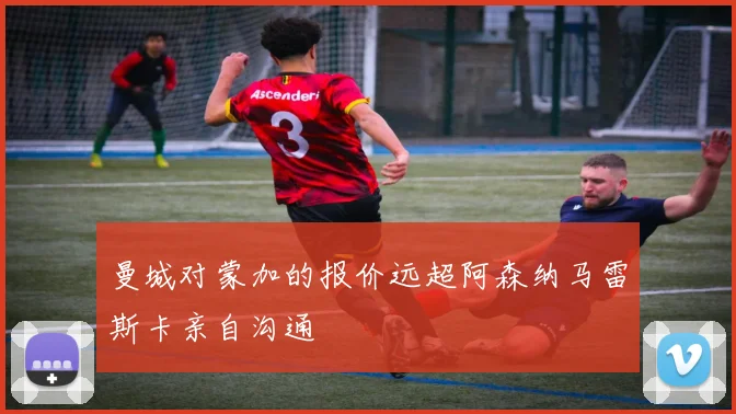 曼城对蒙加的报价远超阿森纳马雷斯卡亲自沟通