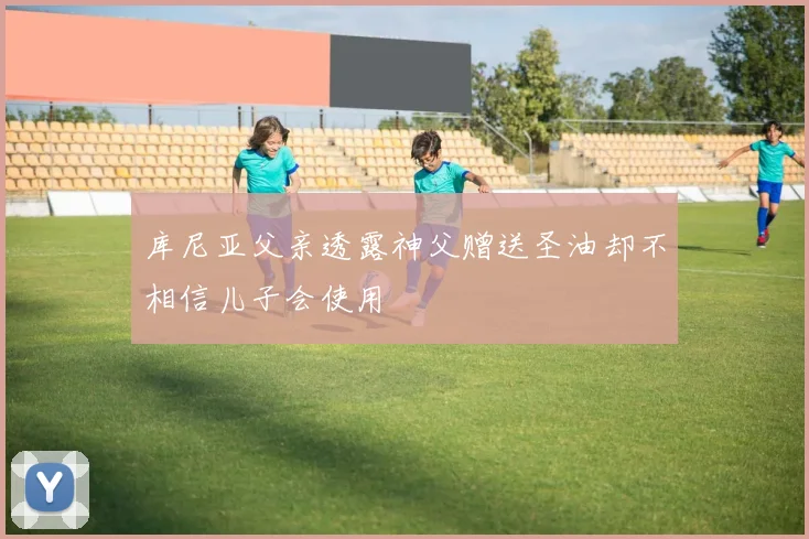 库尼亚父亲透露神父赠送圣油却不相信儿子会使用