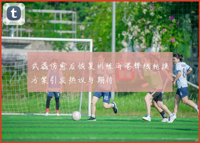 武磊伤愈后恢复训练海港锋线轮换方案引发热议与期待