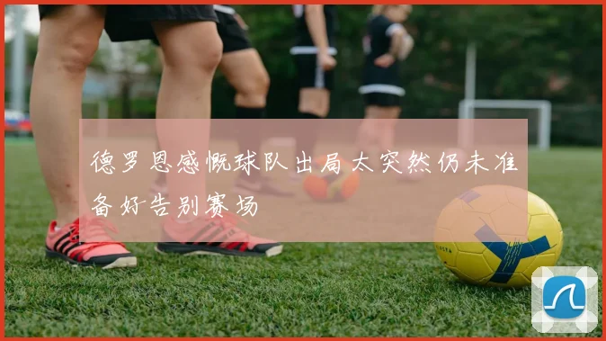 德罗恩感慨球队出局太突然仍未准备好告别赛场