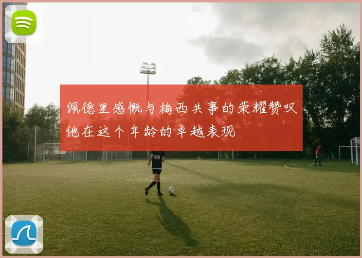 佩德里感慨与梅西共事的荣耀赞叹他在这个年龄的卓越表现