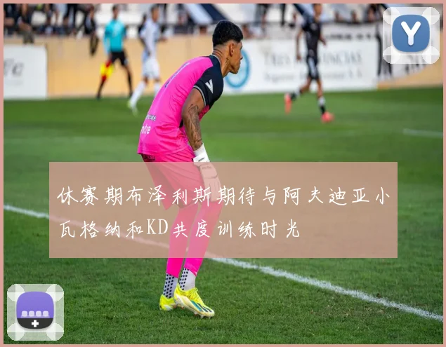 休赛期布泽利斯期待与阿夫迪亚小瓦格纳和KD共度训练时光