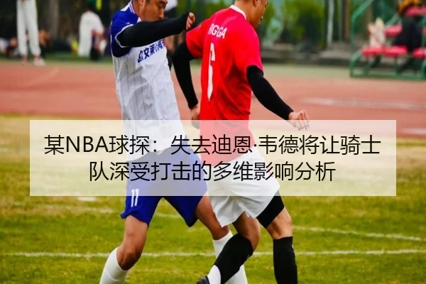 某NBA球探：失去迪恩·韦德将让骑士队深受打击的多维影响分析